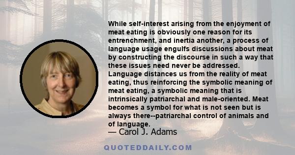 While self-interest arising from the enjoyment of meat eating is obviously one reason for its entrenchment, and inertia another, a process of language usage engulfs discussions about meat by constructing the discourse