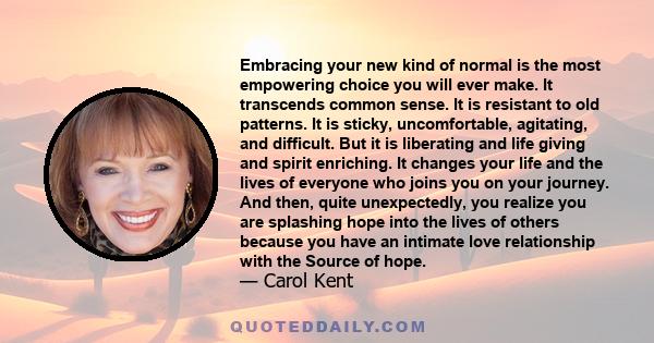 Embracing your new kind of normal is the most empowering choice you will ever make. It transcends common sense. It is resistant to old patterns. It is sticky, uncomfortable, agitating, and difficult. But it is