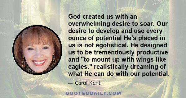 God created us with an overwhelming desire to soar. Our desire to develop and use every ounce of potential He's placed in us is not egotistical. He designed us to be tremendously productive and to mount up with wings