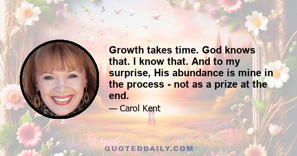 Growth takes time. God knows that. I know that. And to my surprise, His abundance is mine in the process - not as a prize at the end.