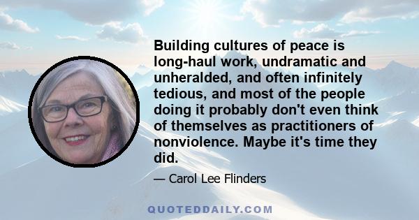 Building cultures of peace is long-haul work, undramatic and unheralded, and often infinitely tedious, and most of the people doing it probably don't even think of themselves as practitioners of nonviolence. Maybe it's