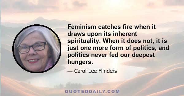 Feminism catches fire when it draws upon its inherent spirituality. When it does not, it is just one more form of politics, and politics never fed our deepest hungers.