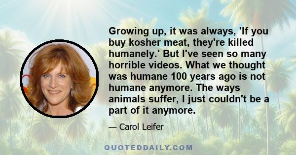 Growing up, it was always, 'If you buy kosher meat, they're killed humanely.' But I've seen so many horrible videos. What we thought was humane 100 years ago is not humane anymore. The ways animals suffer, I just