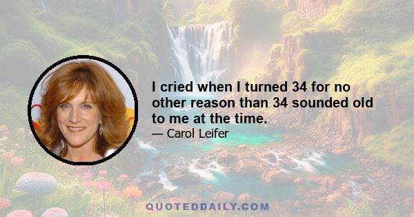 I cried when I turned 34 for no other reason than 34 sounded old to me at the time.