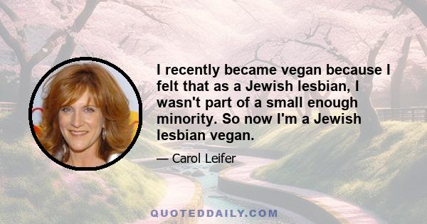 I recently became vegan because I felt that as a Jewish lesbian, I wasn't part of a small enough minority. So now I'm a Jewish lesbian vegan.