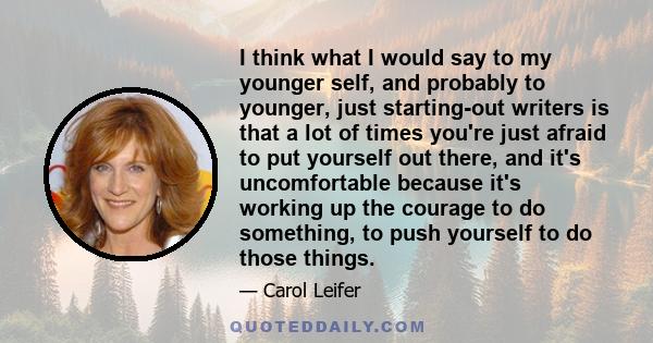 I think what I would say to my younger self, and probably to younger, just starting-out writers is that a lot of times you're just afraid to put yourself out there, and it's uncomfortable because it's working up the