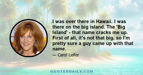 I was over there in Hawaii. I was there on the big island. The 'Big Island' - that name cracks me up. First of all, it's not that big, so I'm pretty sure a guy came up with that name.