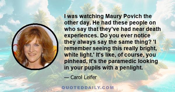 I was watching Maury Povich the other day. He had these people on who say that they've had near death experiences. Do you ever notice they always say the same thing? 'I remember seeing this really bright, white light.'