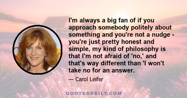 I'm always a big fan of if you approach somebody politely about something and you're not a nudge - you're just pretty honest and simple, my kind of philosophy is that I'm not afraid of 'no,' and that's way different