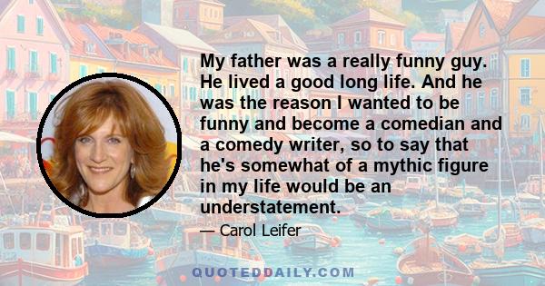 My father was a really funny guy. He lived a good long life. And he was the reason I wanted to be funny and become a comedian and a comedy writer, so to say that he's somewhat of a mythic figure in my life would be an