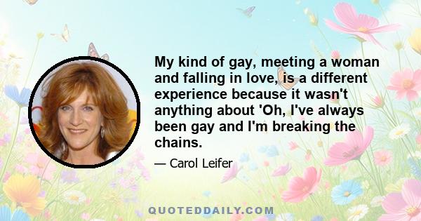 My kind of gay, meeting a woman and falling in love, is a different experience because it wasn't anything about 'Oh, I've always been gay and I'm breaking the chains.