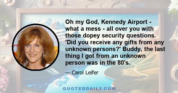 Oh my God, Kennedy Airport - what a mess - all over you with those dopey security questions. 'Did you receive any gifts from any unknown persons?' Buddy, the last thing I got from an unknown person was in the 80's.