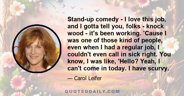 Stand-up comedy - I love this job, and I gotta tell you, folks - knock wood - it's been working. 'Cause I was one of those kind of people, even when I had a regular job, I couldn't even call in sick right. You know, I