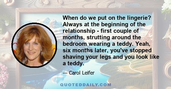 When do we put on the lingerie? Always at the beginning of the relationship - first couple of months, strutting around the bedroom wearing a teddy. Yeah, six months later, you've stopped shaving your legs and you look