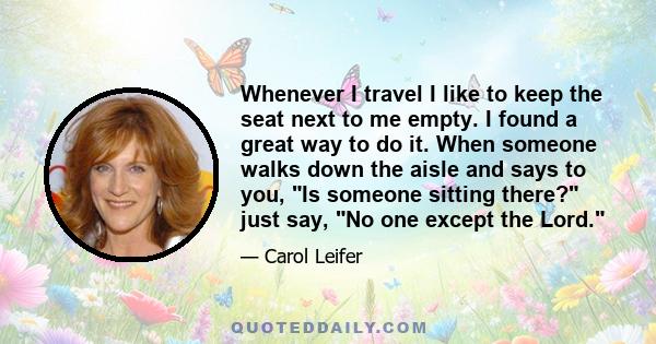 Whenever I travel I like to keep the seat next to me empty. I found a great way to do it. When someone walks down the aisle and says to you, Is someone sitting there? just say, No one except the Lord.