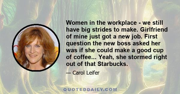 Women in the workplace - we still have big strides to make. Girlfriend of mine just got a new job. First question the new boss asked her was if she could make a good cup of coffee... Yeah, she stormed right out of that