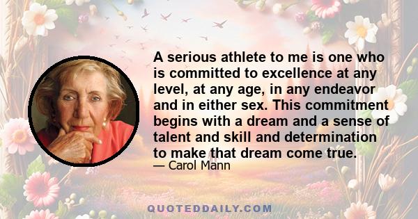 A serious athlete to me is one who is committed to excellence at any level, at any age, in any endeavor and in either sex. This commitment begins with a dream and a sense of talent and skill and determination to make