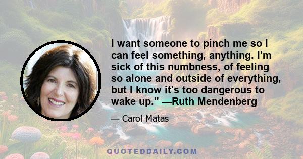 I want someone to pinch me so I can feel something, anything. I'm sick of this numbness, of feeling so alone and outside of everything, but I know it's too dangerous to wake up. —Ruth Mendenberg