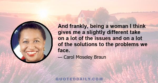 And frankly, being a woman I think gives me a slightly different take on a lot of the issues and on a lot of the solutions to the problems we face.