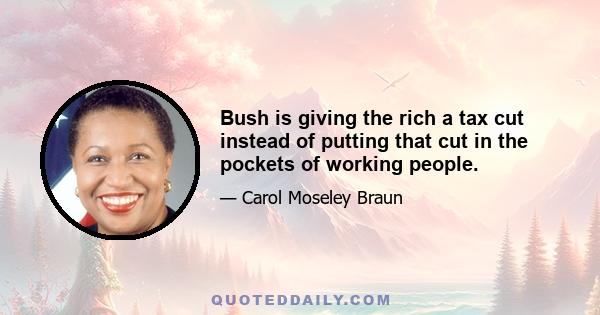 Bush is giving the rich a tax cut instead of putting that cut in the pockets of working people.