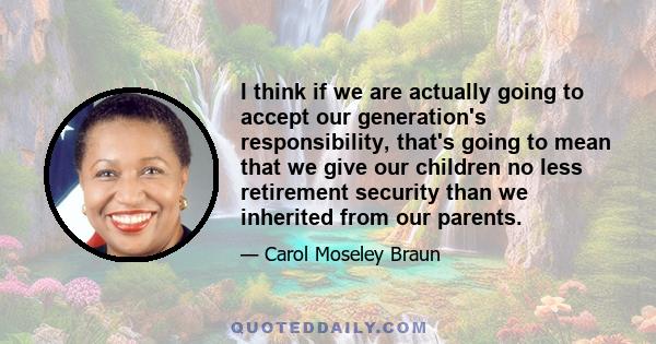 I think if we are actually going to accept our generation's responsibility, that's going to mean that we give our children no less retirement security than we inherited from our parents.