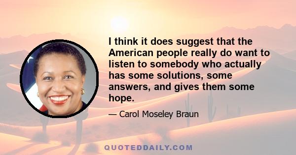 I think it does suggest that the American people really do want to listen to somebody who actually has some solutions, some answers, and gives them some hope.