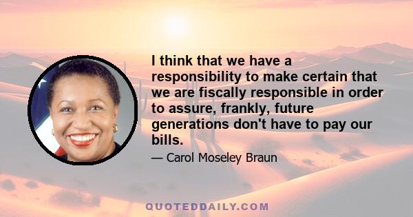 I think that we have a responsibility to make certain that we are fiscally responsible in order to assure, frankly, future generations don't have to pay our bills.