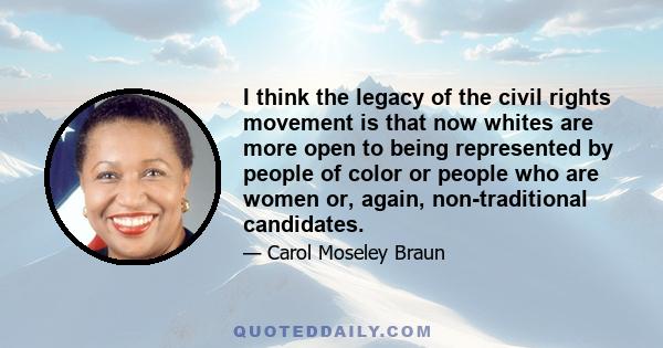 I think the legacy of the civil rights movement is that now whites are more open to being represented by people of color or people who are women or, again, non-traditional candidates.