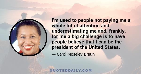 I'm used to people not paying me a whole lot of attention and underestimating me and, frankly, for me a big challenge is to have people believe that I can be the president of the United States.