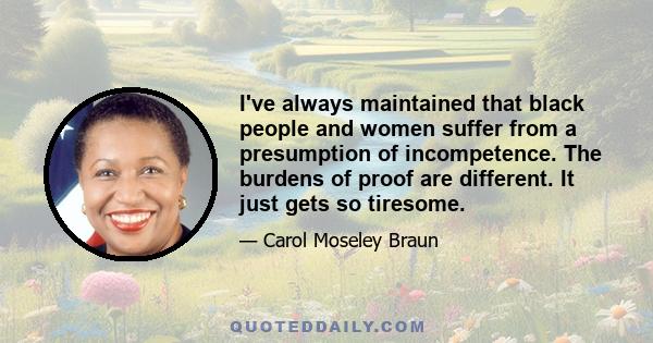 I've always maintained that black people and women suffer from a presumption of incompetence. The burdens of proof are different. It just gets so tiresome.