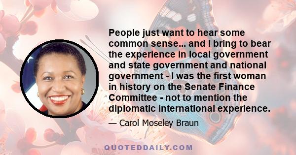 People just want to hear some common sense... and I bring to bear the experience in local government and state government and national government - I was the first woman in history on the Senate Finance Committee - not