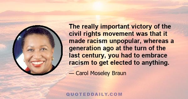 The really important victory of the civil rights movement was that it made racism unpopular, whereas a generation ago at the turn of the last century, you had to embrace racism to get elected to anything.