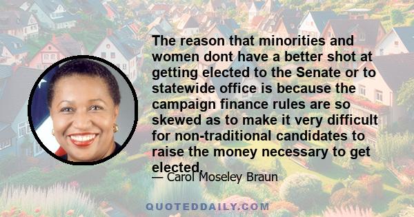 The reason that minorities and women dont have a better shot at getting elected to the Senate or to statewide office is because the campaign finance rules are so skewed as to make it very difficult for non-traditional