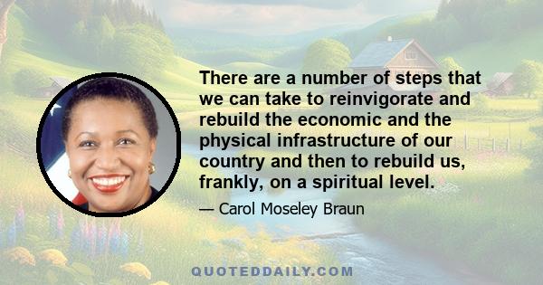 There are a number of steps that we can take to reinvigorate and rebuild the economic and the physical infrastructure of our country and then to rebuild us, frankly, on a spiritual level.