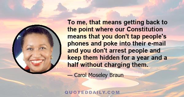 To me, that means getting back to the point where our Constitution means that you don't tap people's phones and poke into their e-mail and you don't arrest people and keep them hidden for a year and a half without