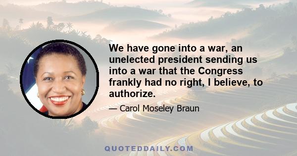 We have gone into a war, an unelected president sending us into a war that the Congress frankly had no right, I believe, to authorize.