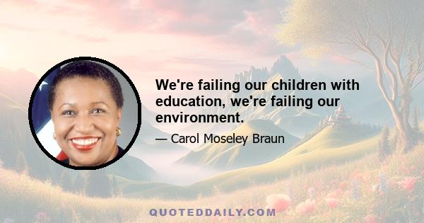 We're failing our children with education, we're failing our environment.