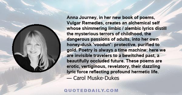 Anna Journey, in her new book of poems, Vulgar Remedies, creates an alchemical self whose shimmering limbic / alembic lyrics distill the mysterious terrors of childhood, the dangerous passions of adults, into her own