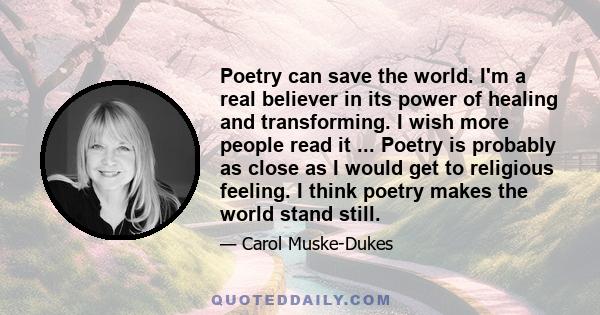 Poetry can save the world. I'm a real believer in its power of healing and transforming. I wish more people read it ... Poetry is probably as close as I would get to religious feeling. I think poetry makes the world