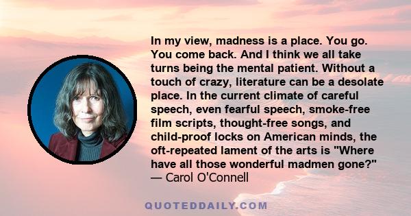 In my view, madness is a place. You go. You come back. And I think we all take turns being the mental patient. Without a touch of crazy, literature can be a desolate place. In the current climate of careful speech, even 