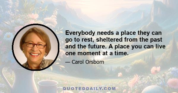 Everybody needs a place they can go to rest, sheltered from the past and the future. A place you can live one moment at a time.