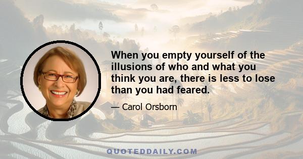 When you empty yourself of the illusions of who and what you think you are, there is less to lose than you had feared.