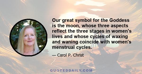 Our great symbol for the Goddess is the moon, whose three aspects reflect the three stages in women's lives and whose cycles of waxing and waning coincide with women's menstrual cycles.