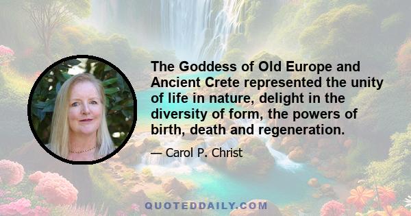 The Goddess of Old Europe and Ancient Crete represented the unity of life in nature, delight in the diversity of form, the powers of birth, death and regeneration.