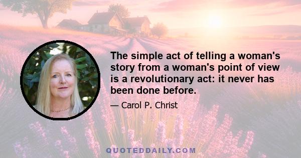 The simple act of telling a woman's story from a woman's point of view is a revolutionary act: it never has been done before.