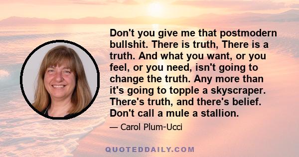 Don't you give me that postmodern bullshit. There is truth, There is a truth. And what you want, or you feel, or you need, isn't going to change the truth. Any more than it's going to topple a skyscraper. There's truth, 