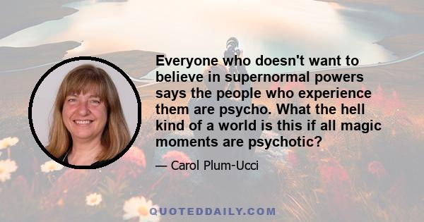 Everyone who doesn't want to believe in supernormal powers says the people who experience them are psycho. What the hell kind of a world is this if all magic moments are psychotic?