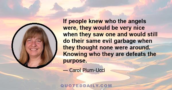 If people knew who the angels were, they would be very nice when they saw one and would still do their same evil garbage when they thought none were around. Knowing who they are defeats the purpose.