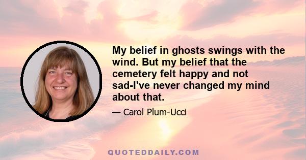 My belief in ghosts swings with the wind. But my belief that the cemetery felt happy and not sad-I've never changed my mind about that.