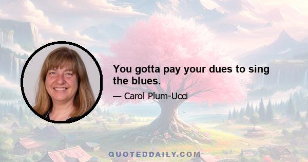 You gotta pay your dues to sing the blues.